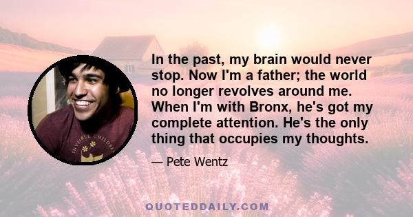 In the past, my brain would never stop. Now I'm a father; the world no longer revolves around me. When I'm with Bronx, he's got my complete attention. He's the only thing that occupies my thoughts.