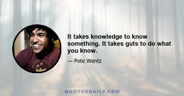 It takes knowledge to know something. It takes guts to do what you know.