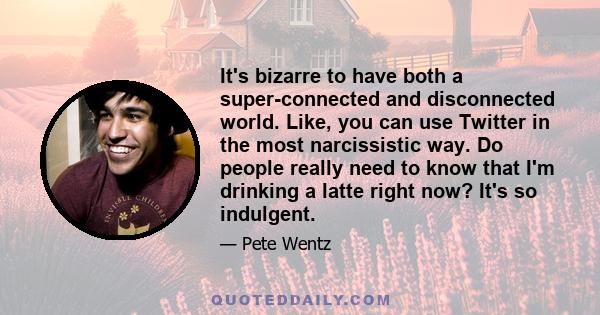 It's bizarre to have both a super-connected and disconnected world. Like, you can use Twitter in the most narcissistic way. Do people really need to know that I'm drinking a latte right now? It's so indulgent.