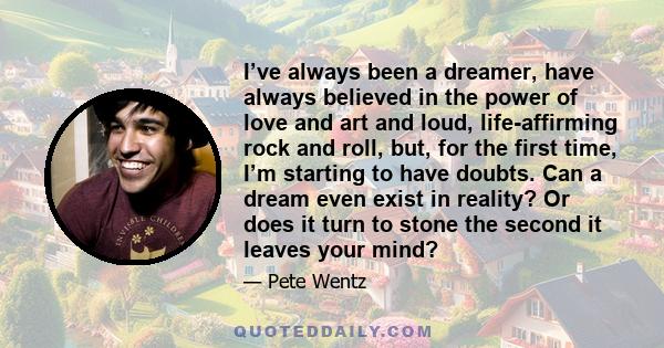 I’ve always been a dreamer, have always believed in the power of love and art and loud, life-affirming rock and roll, but, for the first time, I’m starting to have doubts. Can a dream even exist in reality? Or does it