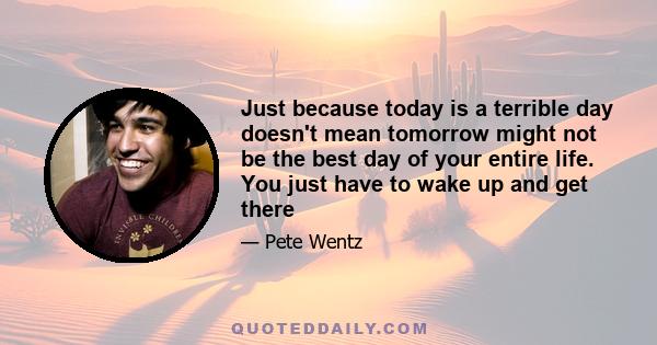 Just because today is a terrible day doesn't mean tomorrow might not be the best day of your entire life. You just have to wake up and get there