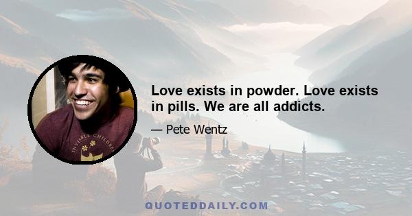 Love exists in powder. Love exists in pills. We are all addicts.