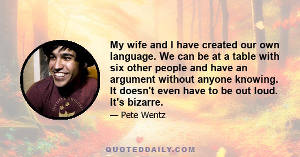 My wife and I have created our own language. We can be at a table with six other people and have an argument without anyone knowing. It doesn't even have to be out loud. It's bizarre.