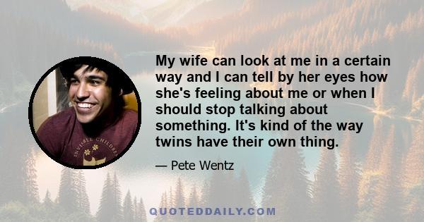 My wife can look at me in a certain way and I can tell by her eyes how she's feeling about me or when I should stop talking about something. It's kind of the way twins have their own thing.