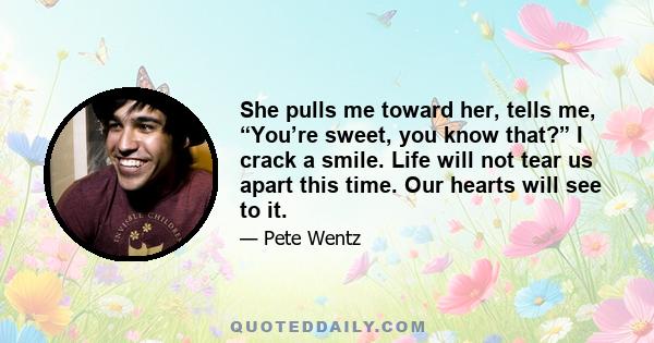 She pulls me toward her, tells me, “You’re sweet, you know that?” I crack a smile. Life will not tear us apart this time. Our hearts will see to it.