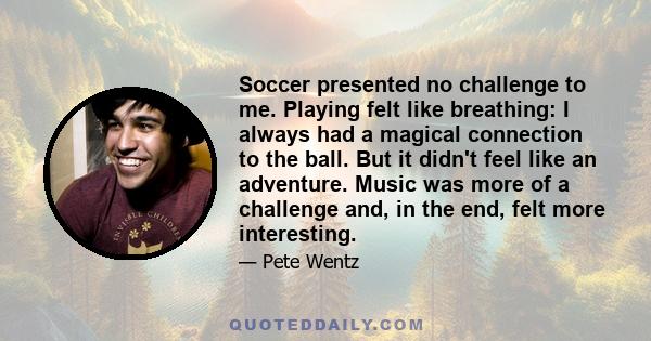 Soccer presented no challenge to me. Playing felt like breathing: I always had a magical connection to the ball. But it didn't feel like an adventure. Music was more of a challenge and, in the end, felt more interesting.