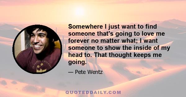 Somewhere I just want to find someone that's going to love me forever no matter what; I want someone to show the inside of my head to. That thought keeps me going.