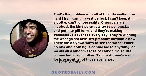 That’s the problem with all of this. No matter how hard I try, I can’t make it perfect. I can’t keep it in a bottle, can’t ignore reality. Chemicals are involved, the kind scientists try to synthesize and put into pill