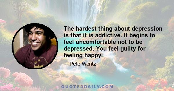 The hardest thing about depression is that it is addictive. It begins to feel uncomfortable not to be depressed. You feel guilty for feeling happy.