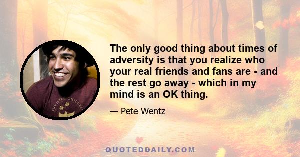 The only good thing about times of adversity is that you realize who your real friends and fans are - and the rest go away - which in my mind is an OK thing.