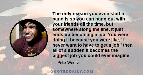 The only reason you even start a band is so you can hang out with your friends all the time, but somewhere along the line, it just ends up becoming a job. You were doing it because you were like, 'I never want to have