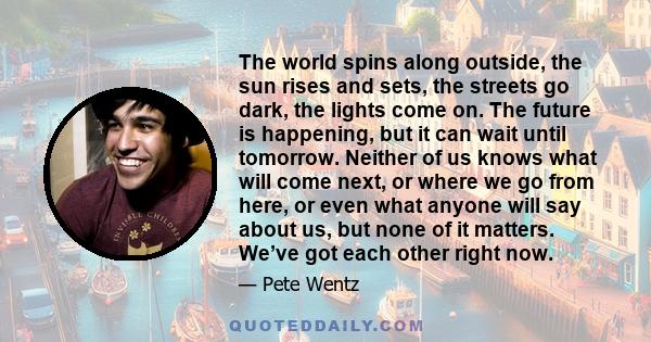 The world spins along outside, the sun rises and sets, the streets go dark, the lights come on. The future is happening, but it can wait until tomorrow. Neither of us knows what will come next, or where we go from here, 