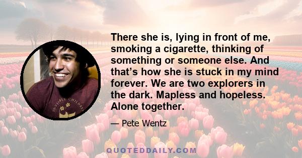 There she is, lying in front of me, smoking a cigarette, thinking of something or someone else. And that’s how she is stuck in my mind forever. We are two explorers in the dark. Mapless and hopeless. Alone together.