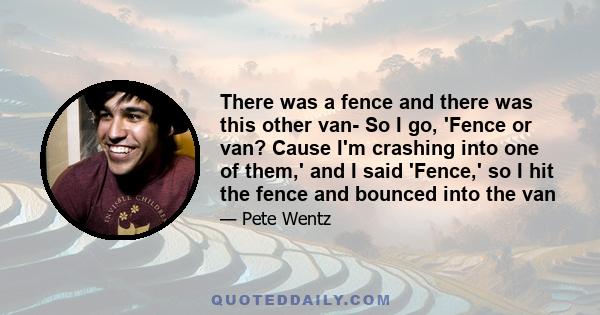 There was a fence and there was this other van- So I go, 'Fence or van? Cause I'm crashing into one of them,' and I said 'Fence,' so I hit the fence and bounced into the van