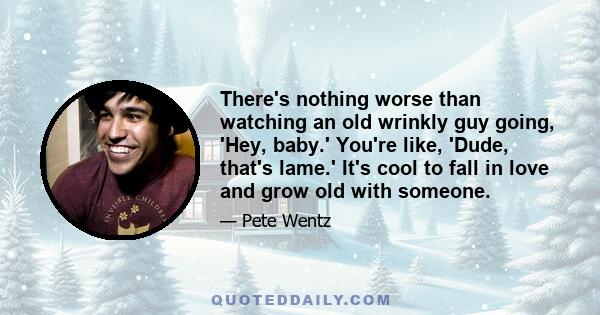 There's nothing worse than watching an old wrinkly guy going, 'Hey, baby.' You're like, 'Dude, that's lame.' It's cool to fall in love and grow old with someone.