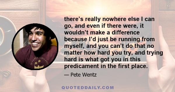 there’s really nowhere else I can go, and even if there were, it wouldn’t make a difference because I’d just be running from myself, and you can’t do that no matter how hard you try, and trying hard is what got you in