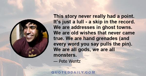 This story never really had a point. It’s just a lull - a skip in the record. We are addresses in ghost towns. We are old wishes that never came true. We are hand grenades (and every word you say pulls the pin). We are