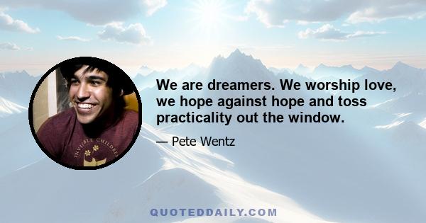 We are dreamers. We worship love, we hope against hope and toss practicality out the window.