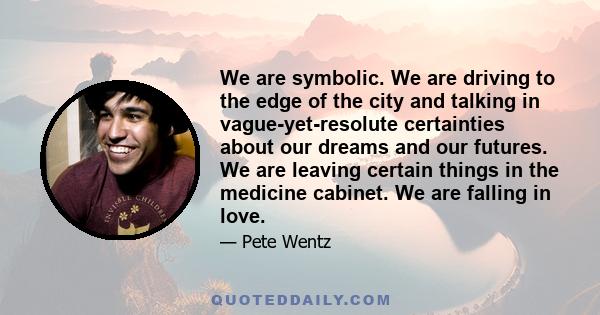 We are symbolic. We are driving to the edge of the city and talking in vague-yet-resolute certainties about our dreams and our futures. We are leaving certain things in the medicine cabinet. We are falling in love.