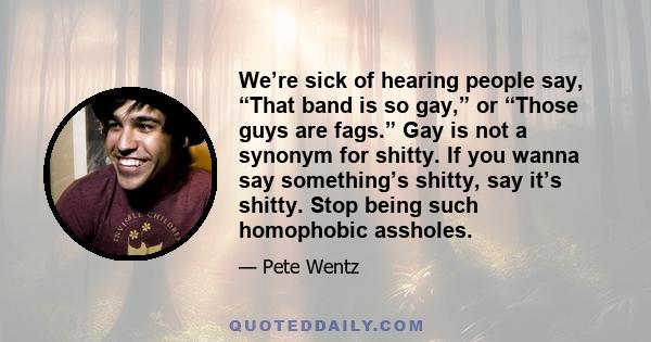 We’re sick of hearing people say, “That band is so gay,” or “Those guys are fags.” Gay is not a synonym for shitty. If you wanna say something’s shitty, say it’s shitty. Stop being such homophobic assholes.