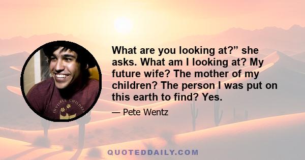 What are you looking at?” she asks. What am I looking at? My future wife? The mother of my children? The person I was put on this earth to find? Yes.