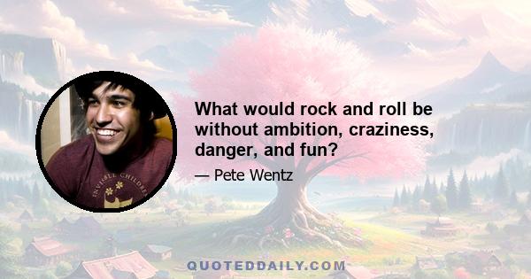 What would rock and roll be without ambition, craziness, danger, and fun?