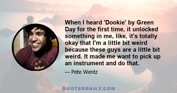 When I heard 'Dookie' by Green Day for the first time, it unlocked something in me, like, it's totally okay that I'm a little bit weird because these guys are a little bit weird. It made me want to pick up an instrument 