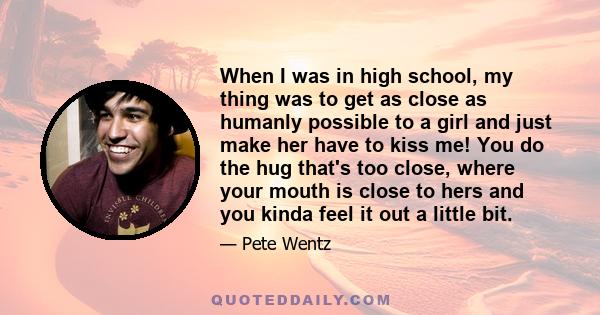 When I was in high school, my thing was to get as close as humanly possible to a girl and just make her have to kiss me! You do the hug that's too close, where your mouth is close to hers and you kinda feel it out a