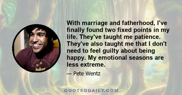 With marriage and fatherhood, I've finally found two fixed points in my life. They've taught me patience. They've also taught me that I don't need to feel guilty about being happy. My emotional seasons are less extreme.