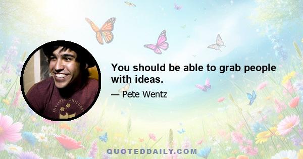 You should be able to grab people with ideas.