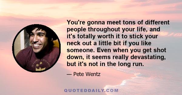 You're gonna meet tons of different people throughout your life, and it's totally worth it to stick your neck out a little bit if you like someone. Even when you get shot down, it seems really devastating, but it's not