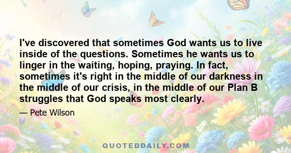 I've discovered that sometimes God wants us to live inside of the questions. Sometimes he wants us to linger in the waiting, hoping, praying. In fact, sometimes it's right in the middle of our darkness in the middle of