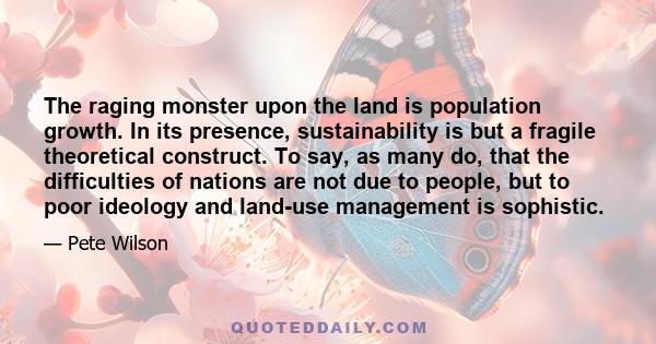 The raging monster upon the land is population growth. In its presence, sustainability is but a fragile theoretical construct. To say, as many do, that the difficulties of nations are not due to people, but to poor