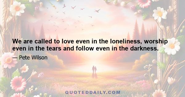 We are called to love even in the loneliness, worship even in the tears and follow even in the darkness.