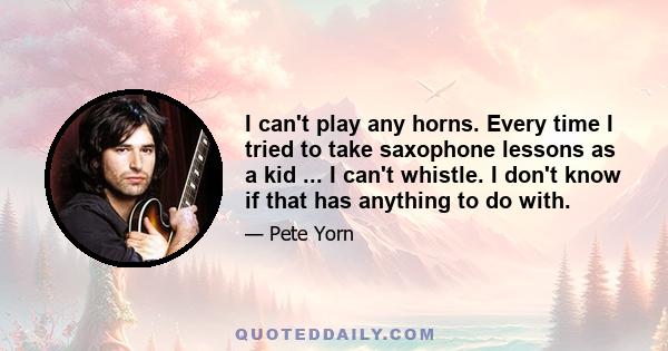 I can't play any horns. Every time I tried to take saxophone lessons as a kid ... I can't whistle. I don't know if that has anything to do with.