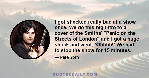 I got shocked really bad at a show once. We do this big intro to a cover of the Smiths' Panic on the Streets of London and I got a huge shock and went, 'Ohhhh!' We had to stop the show for 15 minutes.