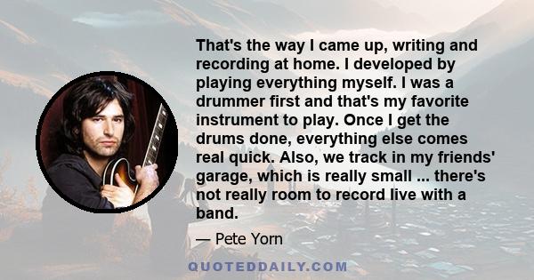 That's the way I came up, writing and recording at home. I developed by playing everything myself. I was a drummer first and that's my favorite instrument to play. Once I get the drums done, everything else comes real