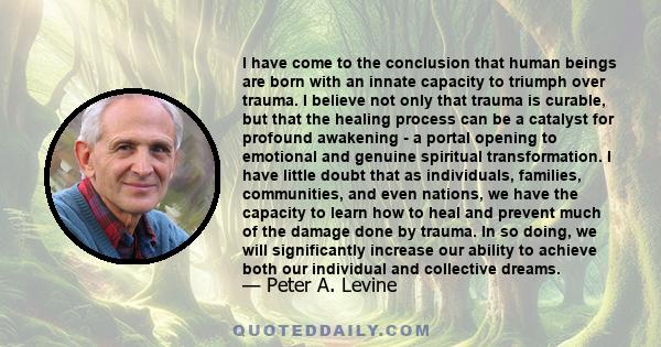 I have come to the conclusion that human beings are born with an innate capacity to triumph over trauma. I believe not only that trauma is curable, but that the healing process can be a catalyst for profound awakening - 