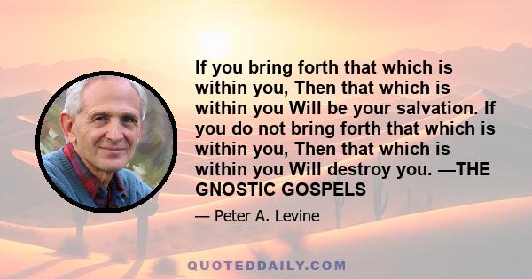 If you bring forth that which is within you, Then that which is within you Will be your salvation. If you do not bring forth that which is within you, Then that which is within you Will destroy you. —THE GNOSTIC GOSPELS