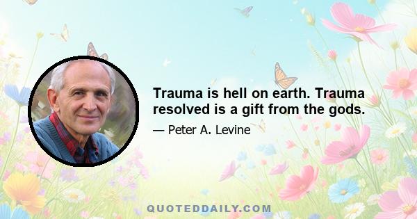 Trauma is hell on earth. Trauma resolved is a gift from the gods.