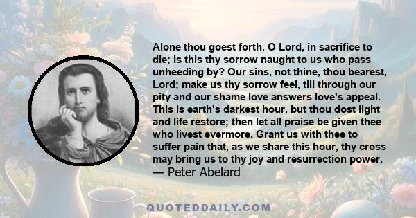 Alone thou goest forth, O Lord, in sacrifice to die; is this thy sorrow naught to us who pass unheeding by? Our sins, not thine, thou bearest, Lord; make us thy sorrow feel, till through our pity and our shame love