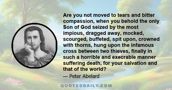 Are you not moved to tears and bitter compassion, when you behold the only Son of God seized by the most impious, dragged away, mocked, scourged, buffeted, spit upon, crowned with thorns, hung upon the infamous cross