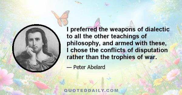 I preferred the weapons of dialectic to all the other teachings of philosophy, and armed with these, I chose the conflicts of disputation rather than the trophies of war.