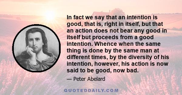 In fact we say that an intention is good, that is, right in itself, but that an action does not bear any good in itself but proceeds from a good intention. Whence when the same thing is done by the same man at different 