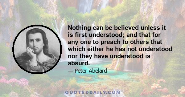 Nothing can be believed unless it is first understood; and that for any one to preach to others that which either he has not understood nor they have understood is absurd.