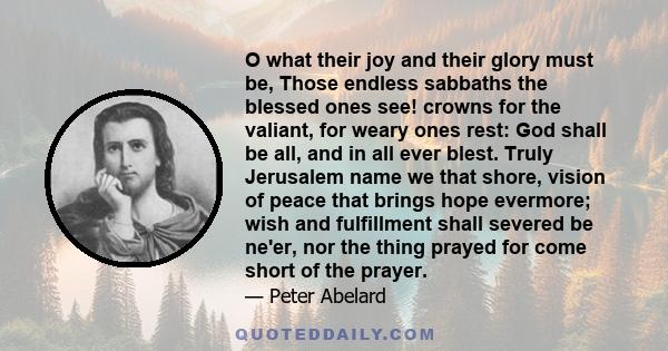 O what their joy and their glory must be, Those endless sabbaths the blessed ones see! crowns for the valiant, for weary ones rest: God shall be all, and in all ever blest. Truly Jerusalem name we that shore, vision of