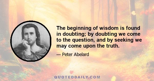 The beginning of wisdom is found in doubting; by doubting we come to the question, and by seeking we may come upon the truth.