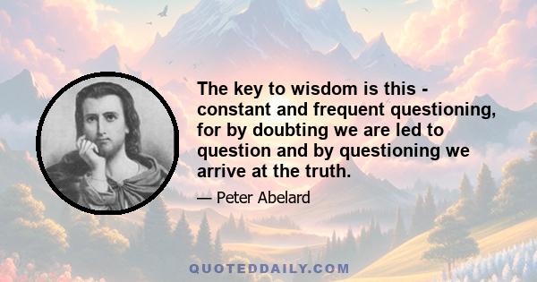 The key to wisdom is this - constant and frequent questioning, for by doubting we are led to question and by questioning we arrive at the truth.