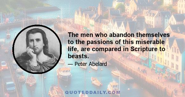 The men who abandon themselves to the passions of this miserable life, are compared in Scripture to beasts.