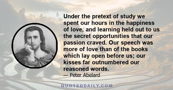 Under the pretext of study we spent our hours in the happiness of love, and learning held out to us the secret opportunities that our passion craved. Our speech was more of love than of the books which lay open before